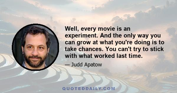 Well, every movie is an experiment. And the only way you can grow at what you're doing is to take chances. You can't try to stick with what worked last time.