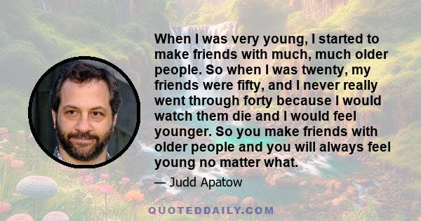 When I was very young, I started to make friends with much, much older people. So when I was twenty, my friends were fifty, and I never really went through forty because I would watch them die and I would feel younger.