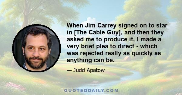 When Jim Carrey signed on to star in [The Cable Guy], and then they asked me to produce it, I made a very brief plea to direct - which was rejected really as quickly as anything can be.