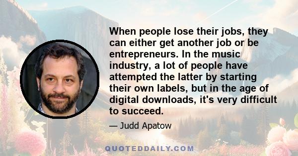 When people lose their jobs, they can either get another job or be entrepreneurs. In the music industry, a lot of people have attempted the latter by starting their own labels, but in the age of digital downloads, it's