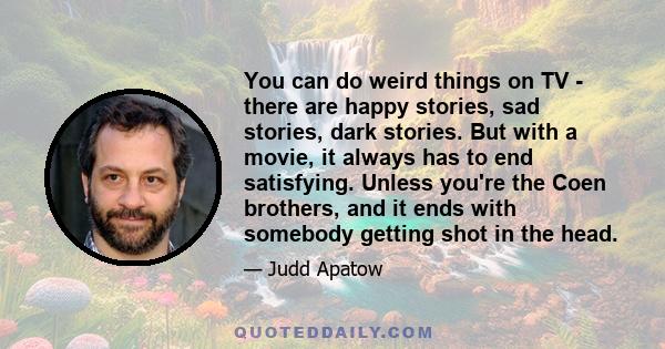 You can do weird things on TV - there are happy stories, sad stories, dark stories. But with a movie, it always has to end satisfying. Unless you're the Coen brothers, and it ends with somebody getting shot in the head.