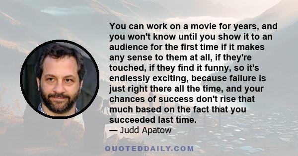 You can work on a movie for years, and you won't know until you show it to an audience for the first time if it makes any sense to them at all, if they're touched, if they find it funny, so it's endlessly exciting,