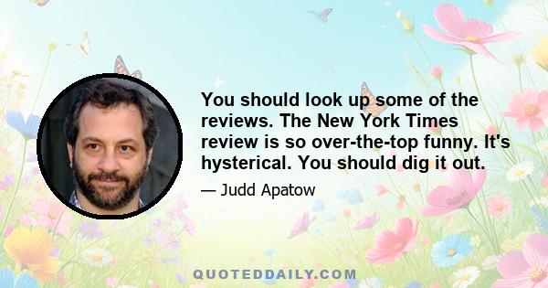 You should look up some of the reviews. The New York Times review is so over-the-top funny. It's hysterical. You should dig it out.