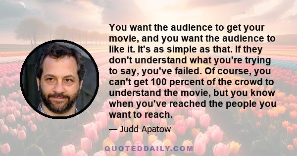 You want the audience to get your movie, and you want the audience to like it. It's as simple as that. If they don't understand what you're trying to say, you've failed. Of course, you can't get 100 percent of the crowd 