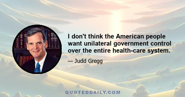 I don't think the American people want unilateral government control over the entire health-care system.