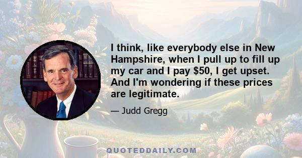 I think, like everybody else in New Hampshire, when I pull up to fill up my car and I pay $50, I get upset. And I'm wondering if these prices are legitimate.