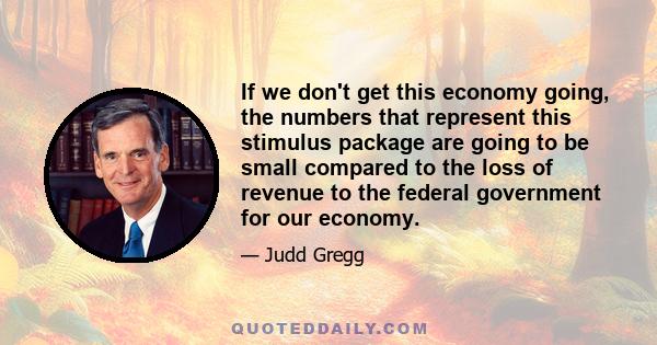 If we don't get this economy going, the numbers that represent this stimulus package are going to be small compared to the loss of revenue to the federal government for our economy.