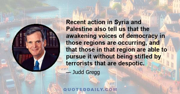 Recent action in Syria and Palestine also tell us that the awakening voices of democracy in those regions are occurring, and that those in that region are able to pursue it without being stifled by terrorists that are