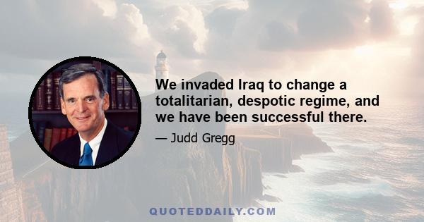 We invaded Iraq to change a totalitarian, despotic regime, and we have been successful there.