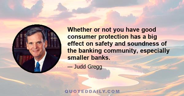 Whether or not you have good consumer protection has a big effect on safety and soundness of the banking community, especially smaller banks.