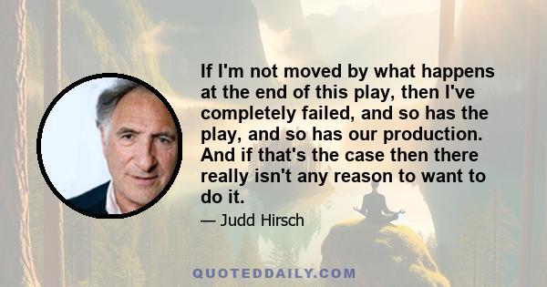 If I'm not moved by what happens at the end of this play, then I've completely failed, and so has the play, and so has our production. And if that's the case then there really isn't any reason to want to do it.