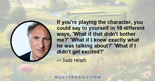 If you're playing the character, you could say to yourself in 16 different ways, 'What if that didn't bother me?' 'What if I knew exactly what he was talking about?' 'What if I didn't get excited?'