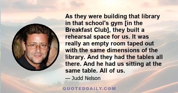 As they were building that library in that school's gym [in the Breakfast Club], they built a rehearsal space for us. It was really an empty room taped out with the same dimensions of the library. And they had the