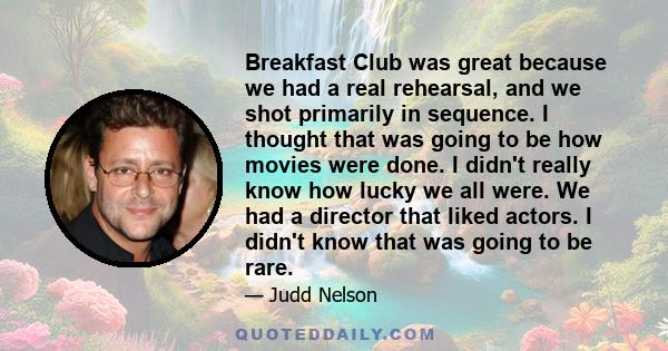 Breakfast Club was great because we had a real rehearsal, and we shot primarily in sequence. I thought that was going to be how movies were done. I didn't really know how lucky we all were. We had a director that liked