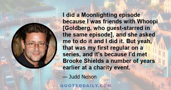 I did a Moonlighting episode because I was friends with Whoopi [Goldberg, who guest-starred in the same episode], and she asked me to do it and I did it. But yeah, that was my first regular on a series, and it's because 