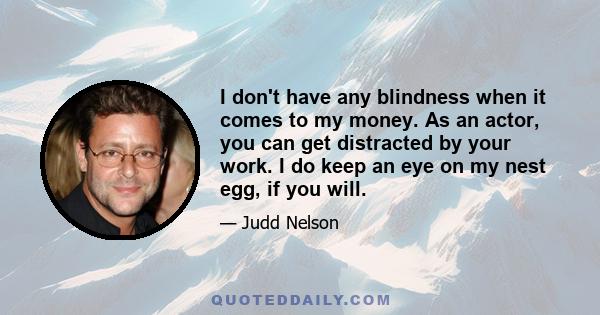 I don't have any blindness when it comes to my money. As an actor, you can get distracted by your work. I do keep an eye on my nest egg, if you will.