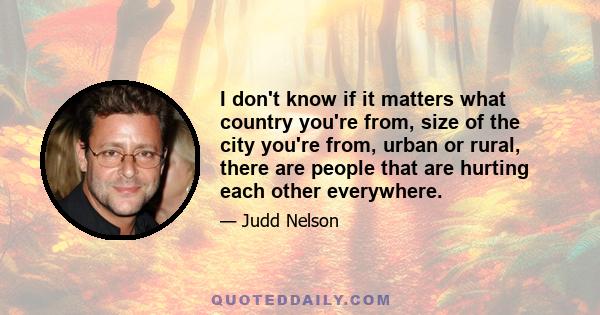 I don't know if it matters what country you're from, size of the city you're from, urban or rural, there are people that are hurting each other everywhere.