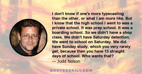 I don't know if one's more typecasting than the other, or what I am more like. But I know that the high school I went to was a private school. It was prep school. It was a boarding school. So we didn't have a shop