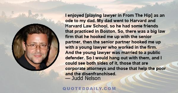 I enjoyed [playing lawyer in From The Hip] as an ode to my dad. My dad went to Harvard and Harvard Law School, so he had some friends that practiced in Boston. So, there was a big law firm that he hooked me up with the