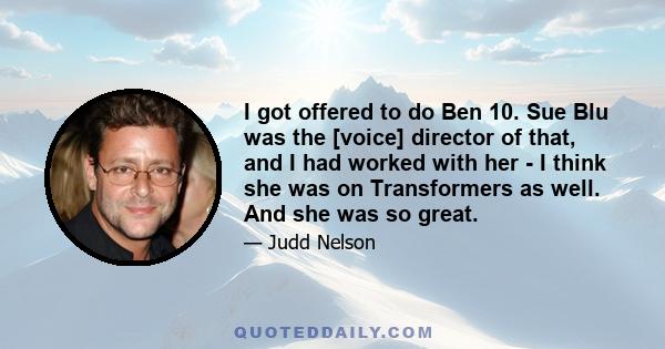 I got offered to do Ben 10. Sue Blu was the [voice] director of that, and I had worked with her - I think she was on Transformers as well. And she was so great.