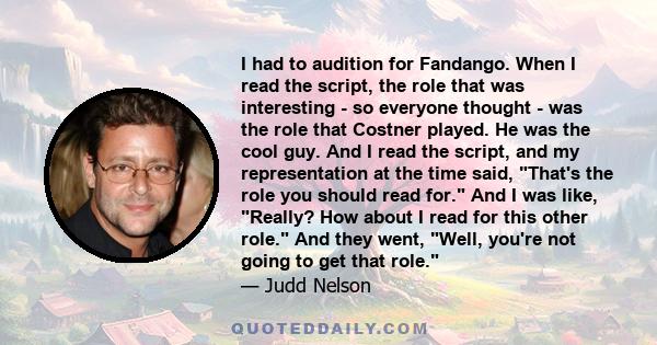 I had to audition for Fandango. When I read the script, the role that was interesting - so everyone thought - was the role that Costner played. He was the cool guy. And I read the script, and my representation at the