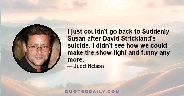 I just couldn't go back to Suddenly Susan after David Strickland's suicide. I didn't see how we could make the show light and funny any more.