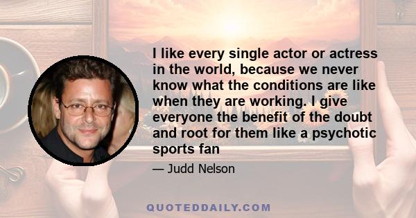 I like every single actor or actress in the world, because we never know what the conditions are like when they are working. I give everyone the benefit of the doubt and root for them like a psychotic sports fan