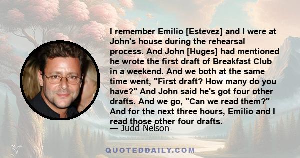 I remember Emilio [Estevez] and I were at John's house during the rehearsal process. And John [Huges] had mentioned he wrote the first draft of Breakfast Club in a weekend. And we both at the same time went, First