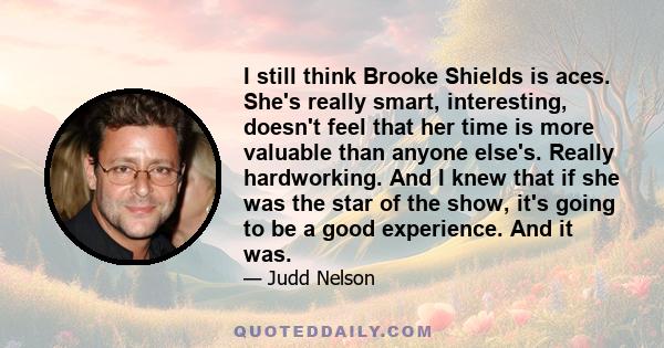 I still think Brooke Shields is aces. She's really smart, interesting, doesn't feel that her time is more valuable than anyone else's. Really hardworking. And I knew that if she was the star of the show, it's going to