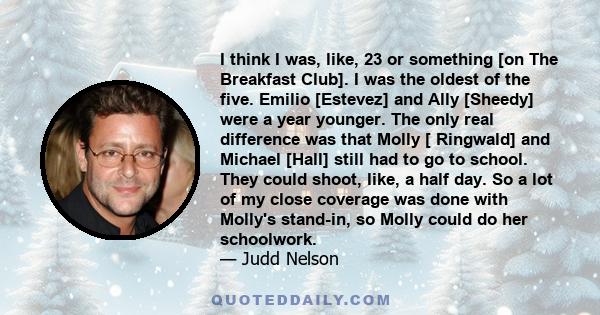 I think I was, like, 23 or something [on The Breakfast Club]. I was the oldest of the five. Emilio [Estevez] and Ally [Sheedy] were a year younger. The only real difference was that Molly [ Ringwald] and Michael [Hall]