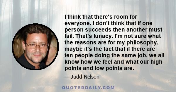 I think that there's room for everyone. I don't think that if one person succeeds then another must fail. That's lunacy. I'm not sure what the reasons are for my philosophy, maybe it's the fact that if there are ten