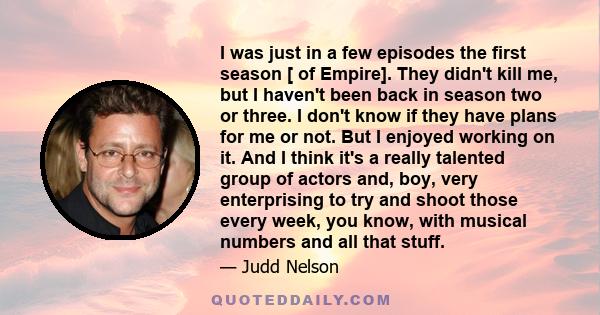 I was just in a few episodes the first season [ of Empire]. They didn't kill me, but I haven't been back in season two or three. I don't know if they have plans for me or not. But I enjoyed working on it. And I think