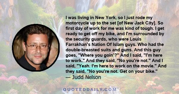 I was living in New York, so I just rode my motorcycle up to the set [of New Jack City]. So first day of work for me was kind of tough. I get ready to get off my bike, and I'm surrounded by the security guards, who were 