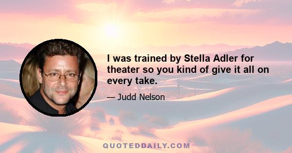 I was trained by Stella Adler for theater so you kind of give it all on every take.