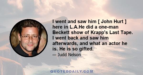 I went and saw him [ John Hurt ] here in L.A.He did a one-man Beckett show of Krapp's Last Tape. I went back and saw him afterwards, and what an actor he is. He is so gifted.