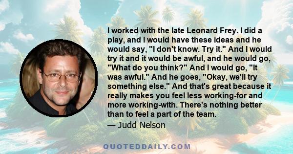 I worked with the late Leonard Frey. I did a play, and I would have these ideas and he would say, I don't know. Try it. And I would try it and it would be awful, and he would go, What do you think? And I would go, It