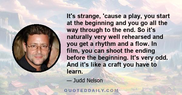 It's strange, 'cause a play, you start at the beginning and you go all the way through to the end. So it's naturally very well rehearsed and you get a rhythm and a flow. In film, you can shoot the ending before the