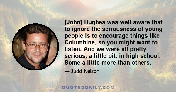 [John] Hughes was well aware that to ignore the seriousness of young people is to encourage things like Columbine, so you might want to listen. And we were all pretty serious, a little bit, in high school. Some a little 