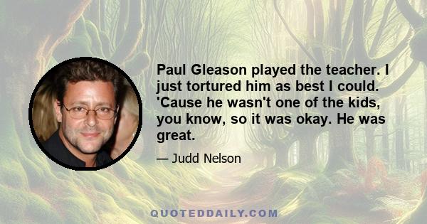 Paul Gleason played the teacher. I just tortured him as best I could. 'Cause he wasn't one of the kids, you know, so it was okay. He was great.