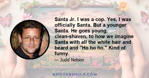 Santa Jr. I was a cop. Yes, I was officially Santa. But a younger Santa. He goes young, clean-shaven, to how we imagine Santa with all the white hair and beard and Ho ho ho. Kind of funny.