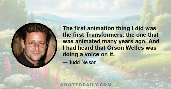 The first animation thing I did was the first Transformers, the one that was animated many years ago. And I had heard that Orson Welles was doing a voice on it.