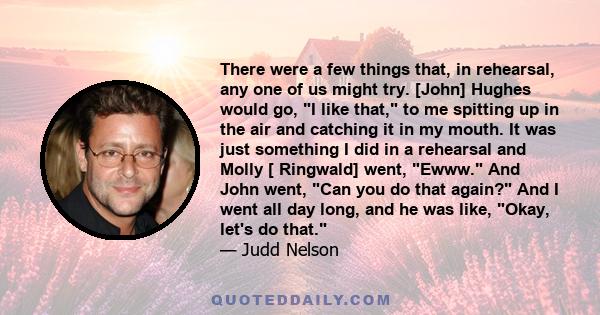 There were a few things that, in rehearsal, any one of us might try. [John] Hughes would go, I like that, to me spitting up in the air and catching it in my mouth. It was just something I did in a rehearsal and Molly [