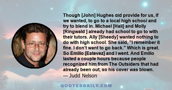 Though [John] Hughes did provide for us, if we wanted, to go to a local high school and try to blend in. Michael [Hall] and Molly [Ringwald ] already had school to go to with their tutors. Ally [Sheedy] wanted nothing