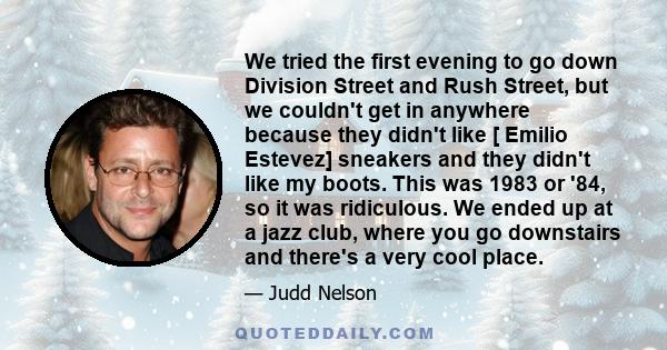 We tried the first evening to go down Division Street and Rush Street, but we couldn't get in anywhere because they didn't like [ Emilio Estevez] sneakers and they didn't like my boots. This was 1983 or '84, so it was