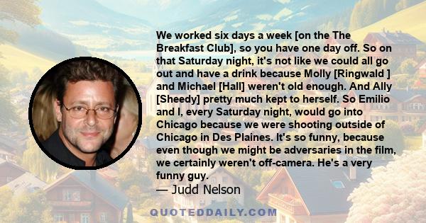 We worked six days a week [on the The Breakfast Club], so you have one day off. So on that Saturday night, it's not like we could all go out and have a drink because Molly [Ringwald ] and Michael [Hall] weren't old