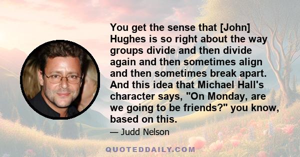 You get the sense that [John] Hughes is so right about the way groups divide and then divide again and then sometimes align and then sometimes break apart. And this idea that Michael Hall's character says, On Monday,