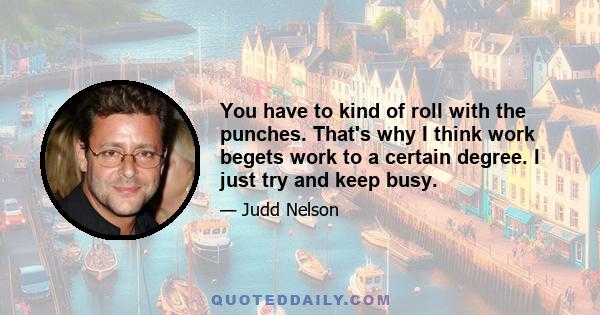 You have to kind of roll with the punches. That's why I think work begets work to a certain degree. I just try and keep busy.