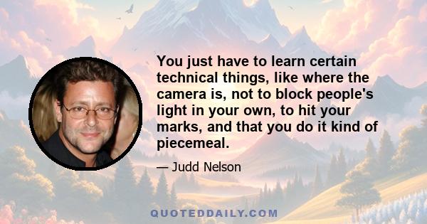 You just have to learn certain technical things, like where the camera is, not to block people's light in your own, to hit your marks, and that you do it kind of piecemeal.