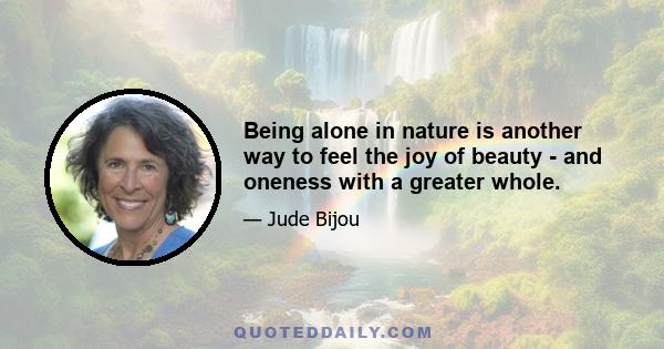 Being alone in nature is another way to feel the joy of beauty - and oneness with a greater whole.