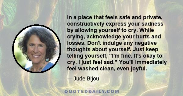 In a place that feels safe and private, constructively express your sadness by allowing yourself to cry. While crying, acknowledge your hurts and losses. Don't indulge any negative thoughts about yourself. Just keep